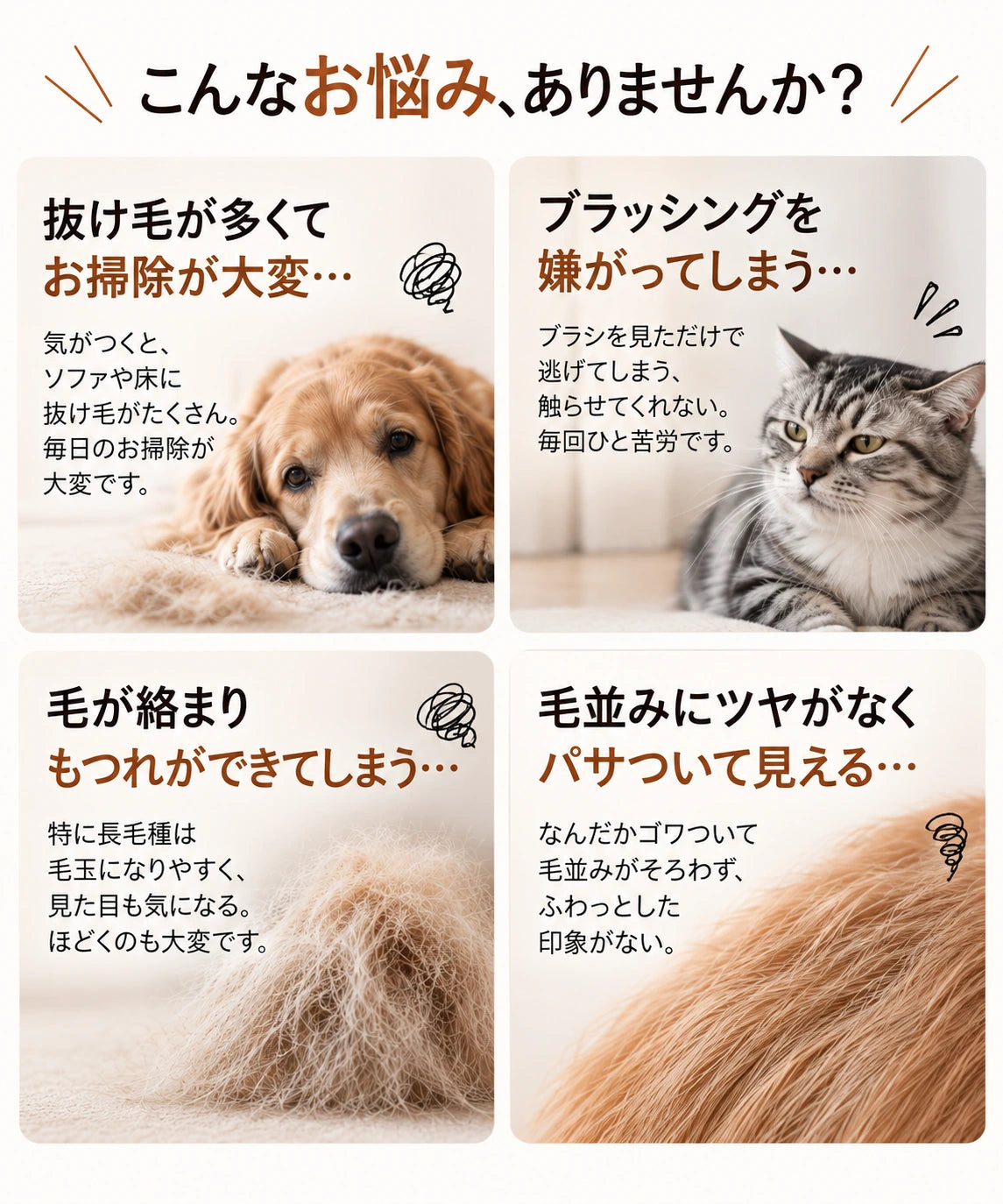 こんなお悩み、ありませんか？抜け毛が多くてお掃除が大変、ブラッシングを嫌がる、毛が絡まりもつれる、毛並みにツヤがない。
