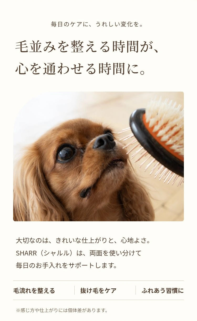毎日のケアに、うれしい変化を。 毛並みを整える時間が、 心を通わせる時間に。 大切なのは、きれいな仕上がりと、心地よさ。 SHARR（シャルル）は、両面を使い分けて 毎日のお手入れをサポートします。 毛流れを整える 抜け毛をケア ふれあう習慣に ※感じ方や仕上がりには個体差があります。
