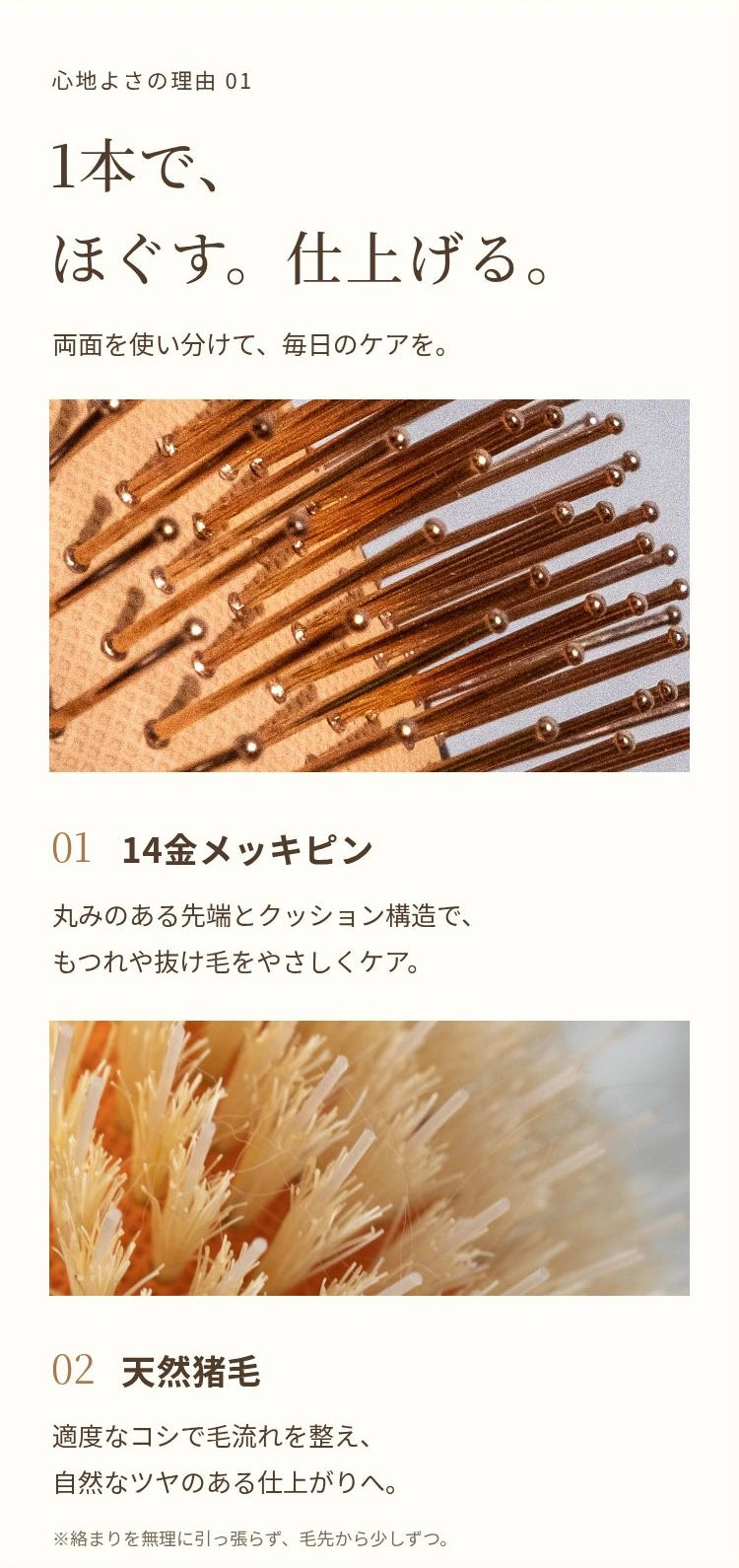心地よさの理由 01 1本で、 ほぐす。仕上げる。 両面を使い分けて、毎日のケアを。 01 14金メッキピン 丸みのある先端とクッション構造で、 もつれや抜け毛をやさしくケア。 02 天然猪毛 適度なコシで毛流れを整え、 自然なツヤのある仕上がりへ。 ※絡まりを無理に引っ張らず、毛先から少しずつ。
