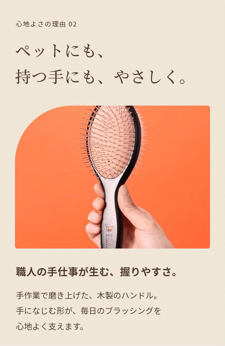 心地よさの理由 02 ペットにも、 持つ手にも、やさしく。 職人の手仕事が生む、握りやすさ。 手作業で磨き上げた、木製のハンドル。 手になじむ形が、毎日のブラッシングを 心地よく支えます。